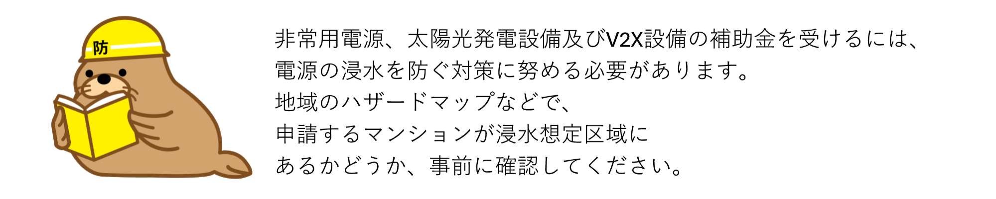 非常用電源、太陽光発電設備及びV2X設備の補助金を受けるには、電源の浸水を防ぐ対策に努める必要があります。地域のハザードマップなどで、申請するマンションが浸水想定区域にあるかどうか、事前に確認してください。